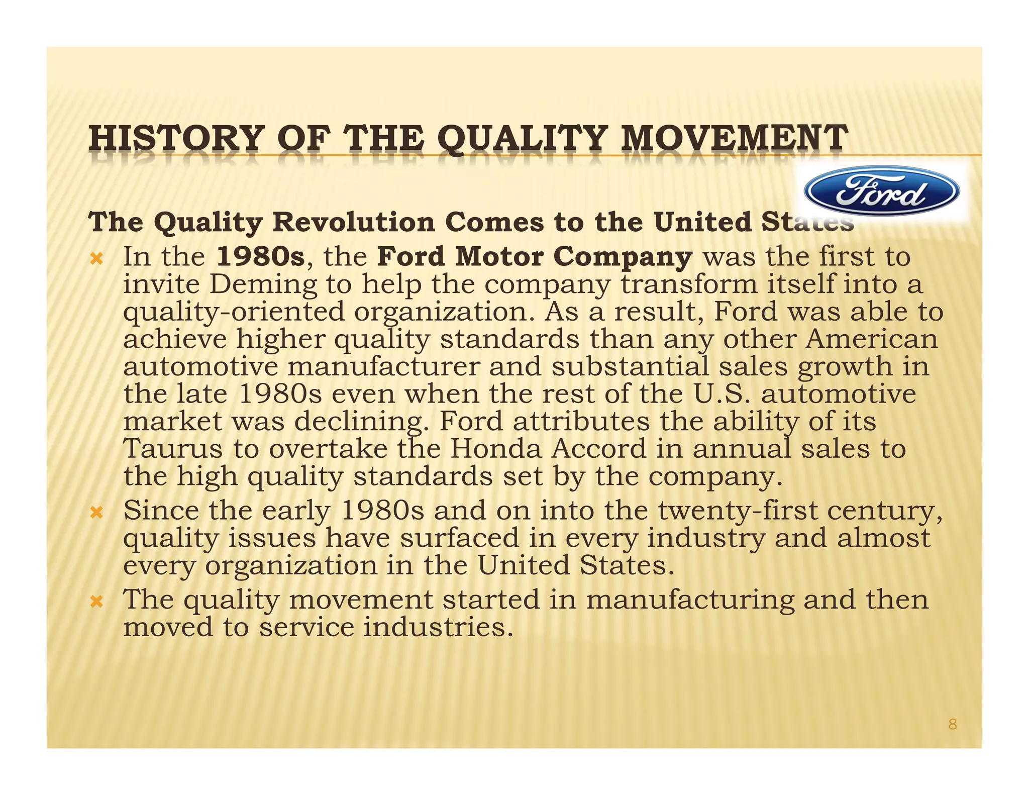 HISTORY OF THE QUALITY MOVEMENT
The Quality Revolution Comes to the United States
Ò In the 1980s, the Ford Motor Company was the first to
invite Deming to help the company transform itself into a
quality-oriented organization. As a result, Ford was able to
achieve higher quality standards than any other American
automotive manufacturer and substantial sales growth in
the late 1980s even when the rest of the U.S. automotive
market was declining. Ford attributes the ability of its
Taurus to overtake the Honda Accord in annual sales to
the high quality standards set by the company.
Ò Since the early 1980s and on into the twenty-first century,
quality issues have surfaced in every industry and almost
every organization in the United States.
Ò The quality movement started in manufacturing and then
moved to service industries.
8
 