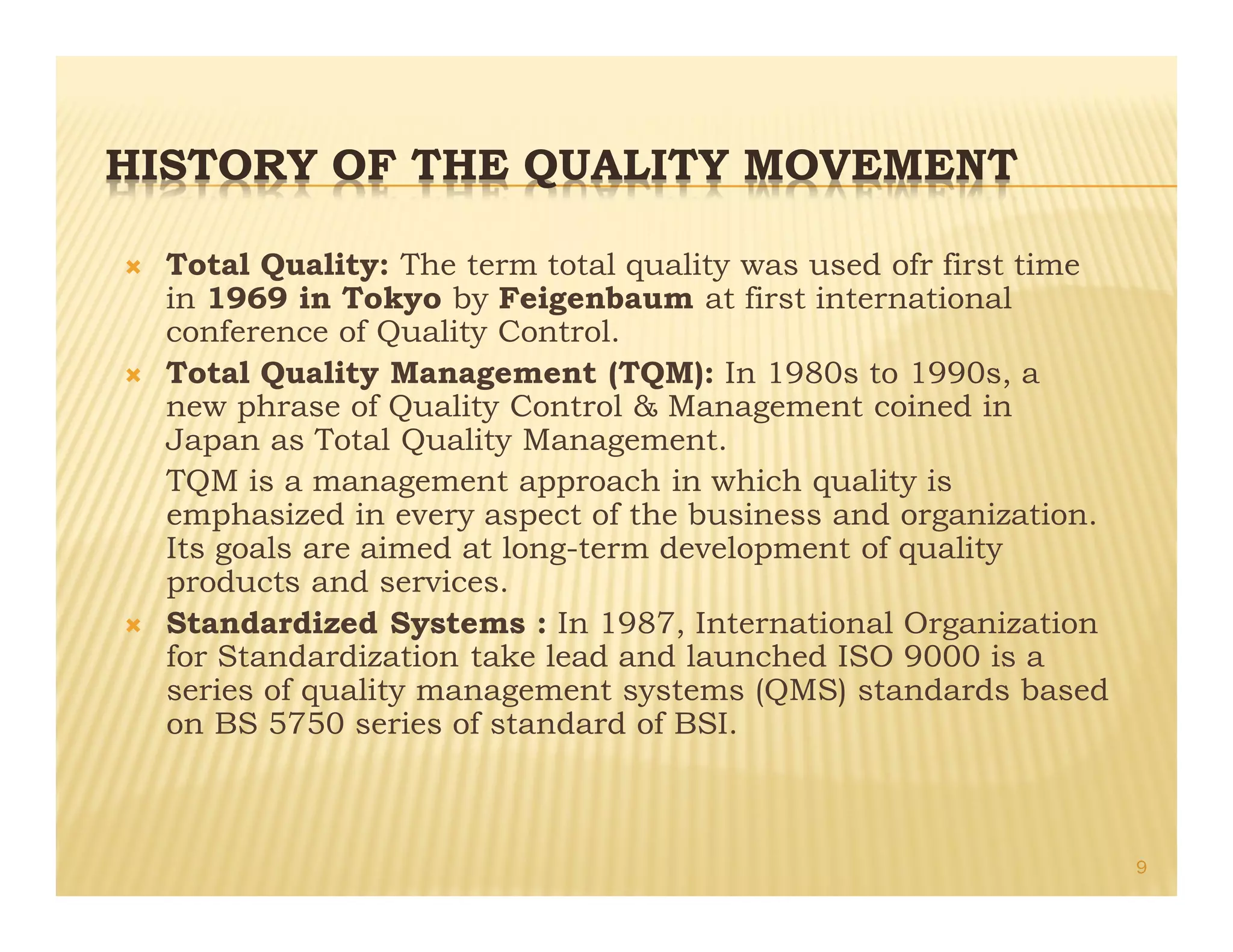 HISTORY OF THE QUALITY MOVEMENT
Ò Total Quality: The term total quality was used ofr first time
in 1969 in Tokyo by Feigenbaum at first international
conference of Quality Control.
Ò Total Quality Management (TQM): In 1980s to 1990s, a
new phrase of Quality Control & Management coined in
Japan as Total Quality Management.
TQM is a management approach in which quality is
emphasized in every aspect of the business and organization.
Its goals are aimed at long-term development of quality
products and services.
Ò Standardized Systems : In 1987, International Organization
for Standardization take lead and launched ISO 9000 is a
series of quality management systems (QMS) standards based
on BS 5750 series of standard of BSI.
9
 