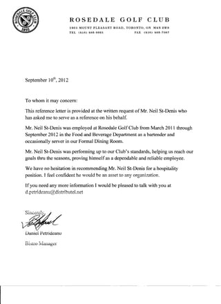 ROSEDALE GOLF CLUB
1901 MOUNT PLEASANT ROAD, TORONTO, ON M4N 2W3
TEL (416) 485·9321 FAX (416) 485·7087
September 10
th
, 2012
To whom it may concern:
This reference letter is provided at the written request ofMr. Neil St-Denis who
has asked me to serve as a reference on his behalf.
Mr. Neil St-Denis was employed at Rosedale GolfClub from March 2011 through
September 2012 in the Food and Beverage Department as a bartender and
occasionally server in our Formal Dining Room.
Mr. Neil St-Denis was performing up to our Club's standards, helping us reach our
goals thru the seasons, proving himselfas a dependable and reliable employee.
We have no hesitation in recommending Mr. Neil St-Denis for a hospitality
position. I feel confident he would be an asset to any organization.
Ifyou need any more information I would be pleased to talk with you at
d.petrideanu@distributel.net
Daniel Petrideanu
Bistro Ivlanager
 