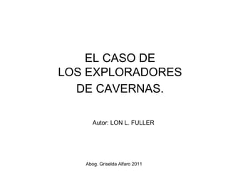EL CASO DE
LOS EXPLORADORES
  DE CAVERNAS.

      Autor: LON L. FULLER




   Abog. Griselda Alfaro 2011
 