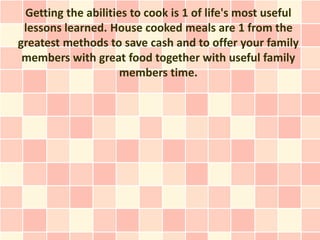 Getting the abilities to cook is 1 of life's most useful
 lessons learned. House cooked meals are 1 from the
greatest methods to save cash and to offer your family
 members with great food together with useful family
                     members time.
 