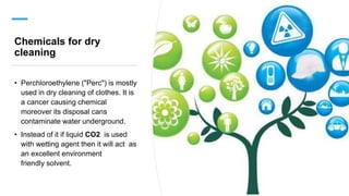 Chemicals for dry
cleaning
• Perchloroethylene ("Perc") is mostly
used in dry cleaning of clothes. It is
a cancer causing chemical
moreover its disposal cans
contaminate water underground.
• Instead of it if liquid CO2 is used
with wetting agent then it will act as
an excellent environment
friendly solvent.
 