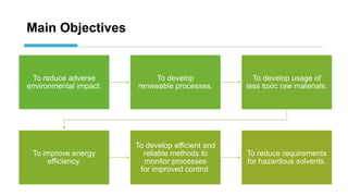 Main Objectives
To reduce adverse
environmental impact.
To develop
renewable processes.
To develop usage of
less toxic raw materials.
To improve energy
efficiency.
To develop efficient and
reliable methods to
monitor processes
for improved control.
To reduce requirements
for hazardous solvents.
 