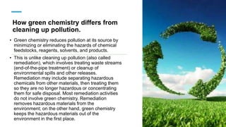 How green chemistry differs from
cleaning up pollution.
• Green chemistry reduces pollution at its source by
minimizing or eliminating the hazards of chemical
feedstocks, reagents, solvents, and products.
• This is unlike cleaning up pollution (also called
remediation), which involves treating waste streams
(end-of-the-pipe treatment) or cleanup of
environmental spills and other releases.
Remediation may include separating hazardous
chemicals from other materials, then treating them
so they are no longer hazardous or concentrating
them for safe disposal. Most remediation activities
do not involve green chemistry. Remediation
removes hazardous materials from the
environment; on the other hand, green chemistry
keeps the hazardous materials out of the
environment in the first place.
 