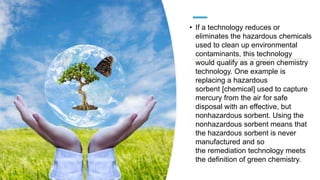 • If a technology reduces or
eliminates the hazardous chemicals
used to clean up environmental
contaminants, this technology
would qualify as a green chemistry
technology. One example is
replacing a hazardous
sorbent [chemical] used to capture
mercury from the air for safe
disposal with an effective, but
nonhazardous sorbent. Using the
nonhazardous sorbent means that
the hazardous sorbent is never
manufactured and so
the remediation technology meets
the definition of green chemistry.
 
