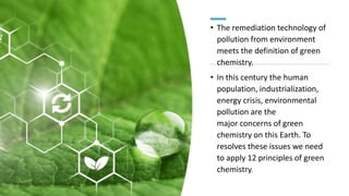 • The remediation technology of
pollution from environment
meets the definition of green
chemistry.
• In this century the human
population, industrialization,
energy crisis, environmental
pollution are the
major concerns of green
chemistry on this Earth. To
resolves these issues we need
to apply 12 principles of green
chemistry.
 