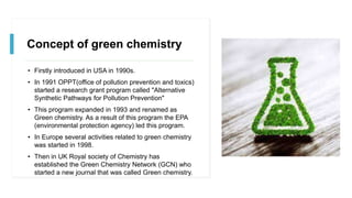 Concept of green chemistry
• Firstly introduced in USA in 1990s.
• In 1991 OPPT(office of pollution prevention and toxics)
started a research grant program called "Alternative
Synthetic Pathways for Pollution Prevention"
• This program expanded in 1993 and renamed as
Green chemistry. As a result of this program the EPA
(environmental protection agency) led this program.
• In Europe several activities related to green chemistry
was started in 1998.
• Then in UK Royal society of Chemistry has
established the Green Chemistry Network (GCN) who
started a new journal that was called Green chemistry.
 