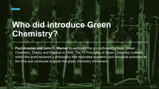 Who did introduce Green
Chemistry?
• Paul Anastas and John C. Warner co-authored the groundbreaking book, Green
Chemistry: Theory and Practice in 1998. The 12 Principles of Green Chemistry outlined
within this work declared a philosophy that motivated academic and industrial scientists at
the time and continues to guide the green chemistry movement.
 