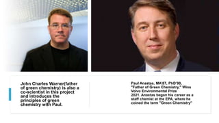 John Charles Warner(father
of green chemistry) is also a
co-scientist in this project
and introduces the
principles of green
chemistry with Paul.
Paul Anastas, MA’87, PhD’90,
"Father of Green Chemistry," Wins
Volvo Environmental Prize
2021. Anastas began his career as a
staff chemist at the EPA, where he
coined the term "Green Chemistry"
 