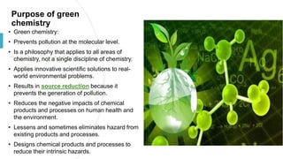 Purpose of green
chemistry
• Green chemistry:
• Prevents pollution at the molecular level.
• Is a philosophy that applies to all areas of
chemistry, not a single discipline of chemistry.
• Applies innovative scientific solutions to real-
world environmental problems.
• Results in source reduction because it
prevents the generation of pollution.
• Reduces the negative impacts of chemical
products and processes on human health and
the environment.
• Lessens and sometimes eliminates hazard from
existing products and processes.
• Designs chemical products and processes to
reduce their intrinsic hazards.
 