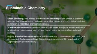 Sustainable Chemistry
• Green chemistry, also termed as sustainable chemistry is that branch of chemical
sciences that emphasizes on design of chemical processes and products that minimize
generation of hazardous chemical substances.
• Sustainable chemistry is a scientific concept that seeks to improve the efficiency with
which natural resources are used to meet human needs for chemical products and
services.
• Majorly Sustainable chemistry is the maintenance and continuation of a technological
development. And we can achieve this sustainable development by adapting the
12 principles of green chemistry.
 