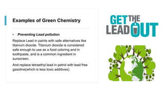 Examples of Green Chemistry
• Preventing Lead pollution
Replace Lead in paints with safe alternatives like
titanium dioxide. Titanium dioxide is considered
safe enough to use as a food coloring and in
toothpaste, and is a common ingredient in
sunscreen.
And replace tetraethyl lead in petrol with lead free
gasoline(which is less toxic additives).
 