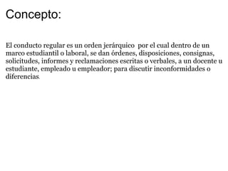 Concepto: El conducto regular es un orden jerárquico por el cual dentro de un marco estudiantil o laboral, se dan órdenes, disposiciones, consignas, solicitudes, informes y reclamaciones escritas o verbales, a un docente u estudiante, empleado u empleador; para discutir inconformidades o diferencias .