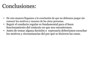 Conclusiones: De esta manera llegamos a la conclusión de que no debemos juzgar sin conocer los motivos y razones de las otras personas. Seguir el conducto regular es fundamental para el buen funcionamiento del contexto en que nos encontremos. Antes de tomar alguna decisión o represaría deberíamos escuchar los motivos y circunstancias del por qué se hicieron las cosas.
