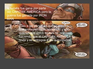 la batalla fue gana por parte del CAPITÁN AMÉRICA pero la guerra fue ganada por IRON MAN  pues a las personas que se supone que protegían no lo apoyaban y solo quieren que estos héroes se registren haciendo que el CAPITÁN AMÉRICA se rinda y se entregue a las autoridades  