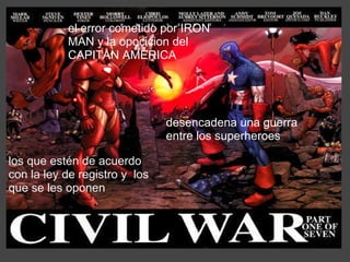 el error cometido por IRON MAN y la opocicion del CAPITAN AMERICA los que estén de acuerdo con la ley de registro y  los que se les oponen desencadena una guerra entre los superheroes  