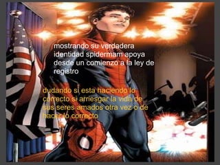 lo ue empezó como una ley  de rejistro  termina con una guerra civil entre los que fueron amigos compañeros y colegas mostrando su verdadera identidad spidermam apoya desde un comienzo a la ley de registro dudando si esta haciendo lo correcto si arriesgar la vida de sus seres amados otra vez o de hacer lo correcto 
