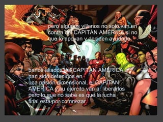 pero algunos villanos no solo van en contra del CAPITÁN AMÉRICA si no que lo apoyan y deciden ayudarlo  barios aliados del CAPITÁN AMÉRICA han sido detenidos en una prisión dimensional, el CAPITAN AMERICA y su ejercito van a  liberarlos pero lo que no sabe es que la lucha final esta por comnezar 