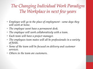 The Changing Individual Work Paradigm
The Workplace in next few years
• Employee will go to the place of employment - some days they
will work at home.
• The employee wont have a permanent desk.
• The employee will work collaboratively with a team.
• Each team will have a project manager.
• The employees team mates will all be professionals in a variety
of fields.
• Some of the team will be focused on delivery and customer
services.
• Others in the team are customers.
 