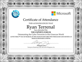 Certificate of Attendance
GIVEN THIS 3RD DAY OF MARCH, IN THE YEAR OF OUR LORD TWO THOUSAND AND SIXTEEN AT
MAKATI SHANGRI-LA HOTEL
Ryan Terrenal
THIS ACKNOWLEDGES THAT
has attended the
THE EXPERTS FORUM
Outsmarting the Cyber Terrorists in this Unsecure World
Abigail Jao
Enterprise Marketing Lead, Microsoft Philippines, Inc
 