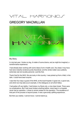 VITAL HARMONICS
GREGORY MACMILLAN
My Story.
In July last year, I broke my leg. A matter of some drama, and as might be imagined, a
transformative experience.
I had already been working with some ideas of art in health care. Any ideas I may have
had were instantly rendered purely theoretical, and the whole matter was suddenly
extremely real and acutely personal. Just like that.
Thank God for the NHS. We are lucky in this country. I was picked up from a field, in the
dark. I could have been anyone.
I was then four days a guest of the NHS, at the local hospital. A good one, a good size,
and which we may take as an example, in the dialogues on art which follow.
I had gotten off very lightly. I had broken my fibula only, a nice clean break. There were
no complications. But I had never broken anything before, never been in a hospital,
never had an operation. I chose to remain awake for the operation. The excellence of
that part of the process is beyond praise. It was a genuinely uplifting experience.
But then you realise, I cannot move. I cannot stand up.
 