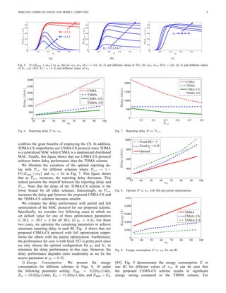 WIRELESS COMMUNICATIONS AND MOBILE COMPUTING 8
0 0.2 0.4 0.6 0.8 1
0
0.2
0.4
0.6
0.8
0.9
1
ps
Pr{Ksucc≥mS}
BO = 4, 5, 6
BO = 1, 2, 3
(a)
0 0.2 0.4 0.6 0.8 1
0
0.2
0.4
0.6
0.8
0.9
1
ps
Pr{Ksucc≥mS}
K
τ
= 2, 3, 4, 5, 6, 7
(b)
0 0.2 0.4 0.6 0.8 1
0
0.2
0.4
0.6
0.8
0.9
1
ps
Pr{Ksucc≥mS}
nS
= 96, 80, 64, 48
(c)
Fig. 5. Pr {Ksucc ≥ mS} vs. ps for (a) (nS, mS, Kτ ) = (64, 16, 3) and different values of BO, (b) (nS, mS, BO) = (64, 16, 3) and different values
of Kτ , (c) (BO, Kτ ) = (4, 3) and different values of nS.
30 40 50 60 70 80 90 100
0
500
1000
1500
2000
2500
3000
nS
Delay(slots)
CSMA
TDMA
CSMA−CS
TDMA−CS
Fig. 6. Reporting delay D vs. nS.
conﬁrms the great beneﬁts of employing the CS. In addition,
TDMA-CS outperforms our CSMA-CS protocol since TDMA
is a centralized MAC while CSMA is a randomized distributed
MAC. Finally, this ﬁgure shows that our CSMA-CS protocol
achieves better delay performance than the TDMA scheme.
We illustrate the variations of the optimal reporting de-
lay with Perr for different schemes where Perr = 1 −
Pr{Ksucc ≥mS} and nS = 64 in Fig. 7. This ﬁgure shows
that as Perr increases, the reporting delay decreases. This
indeed presents the tradeoff between the reporting delay and
Perr. Note that the delay of the TDMA-CS scheme is the
lower bound for all other schemes. Interestingly, as Perr
increases the delay gap between the proposed CSMA-CS and
the TDMA-CS schemes becomes smaller.
We compare the delay performance with partial and full
optimization of the MAC protocol for our proposed scheme.
Speciﬁcally, we consider two following cases in which we
set default value for one of three optimization parameters
i) BOi = BO = 3 for all SFs; ii) ps = 0.45. For these
two cases, we optimize the remaining parameters to achieve
minimum reporting delay in each RI. Fig. 8 shows that our
proposed CSMA-CS protocol with full optimization outper-
forms the others with the partial optimization. Furthermore,
the performance for case i) with ﬁxed BO is pretty poor since
we only choose the optimal conﬁguration for ps and Kτ to
minimize the delay performance in this case. However, the
delay performance degrades more moderately as we ﬁx the
access parameter at ps = 0.45.
3) Energy Consumption: We present the energy
consumption for different schemes in Figs. 9, 10 under
the following parameter setting: Eidle = 0.228µJ/slot,
Etx = 10.022µJ/slot, Erx = 11.290µJ/slot, and Esens = Erx
0.1 0.2 0.3 0.4 0.5 0.6
0
500
1000
1500
2000
Perr
Delay(slots)
CSMA
TDMA
CSMA−CS
TDMA−CS
Fig. 7. Reporting delay D vs. Perr.
30 40 50 60 70 80 90 100
200
400
600
800
1000
nS
Delay(slots)
Fixed BO = 3
Fixed ps
= 0.45
Optimal
Fig. 8. Optimal D vs. nS with full and partial optimizations.
30 40 50 60 70 80 90 100
0
0.002
0.004
0.006
0.008
0.01
nS
Energy(J)
TDMA
CSMA−CS
TDMA−CS
Fig. 9. Energy consumption E vs. nS for one RI.
[44]. Fig. 9 demonstrates the energy consumption E in
one RI for different values of nS. It can be seen that
the proposed CSMA-CS scheme results in signiﬁcant
energy saving compared to the TDMA scheme. For
 