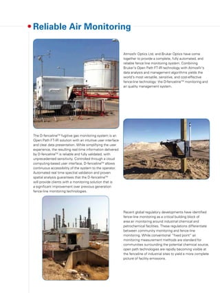 The D-fencelineTM
fugitive gas monitoring system is an
Open Path FT-IR solution with an intuitive user interface
and clear data presentation. While simplifying the user
experience, the resulting real-time information delivered
by D-fencelineTM
is reliable and fully validated, with
unprecedented sensitivity. Controlled through a cloud
computing-based user interface, D-fencelineTM
allows
continuous accessibility of the system to the operator.
Automated real time spectral validation and proven
spatial analysis guarantees that the D-fencelineTM
will provide clients with a monitoring solution that is
a significant improvement over previous generation
fence-line monitoring technologies.
Reliable Air Monitoring
Recent global regulatory developments have identified
fence-line monitoring as a critical building block of
area air monitoring around industrial chemical and
petrochemical facilities. These regulations differentiate
between community monitoring and fence-line
monitoring. While conventional “fixed point” air
monitoring measurement methods are standard for
communities surrounding the potential chemical source,
open path technologies are rapidly becoming visible at
the fenceline of industrial sites to yield a more complete
picture of facility emissions.
Atmosfir Optics Ltd. and Bruker Optics have come
together to provide a complete, fully automated, and
reliable fence line monitoring system. Combining
Bruker's Open Path FT-IR technology with Atmosfir's
data analysis and management algorithms yields the
world's most versatile, sensitive, and cost-effective
fence-line technology: the D-fencelineTM
monitoring and
air quality management system.
 