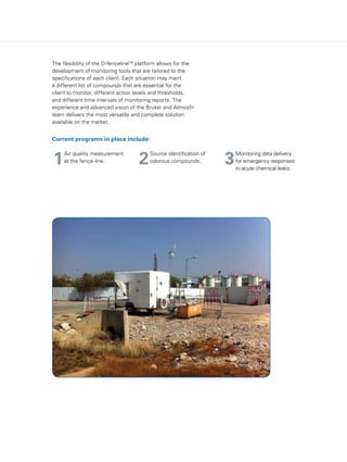 The flexibility of the D-fencelineTM
platform allows for the
development of monitoring tools that are tailored to the
specifications of each client. Each situation may merit
a different list of compounds that are essential for the
client to monitor, different action levels and thresholds,
and different time intervals of monitoring reports. The
experience and advanced vision of the Bruker and Atmosfir
team delivers the most versatile and complete solution
available on the market.
Current programs in place include:
1 32
Air quality measurement
at the fence-line.
Monitoring data delivery
for emergency responses
to acute chemical leaks.
Source identification of
odorous compounds.
 