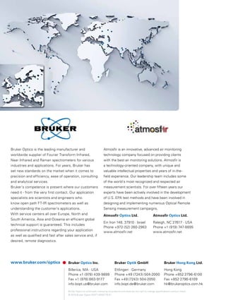 www.bruker.com/optics Bruker Optics Inc.
Billerica, MA · USA
Phone +1 (978) 439-9899
Fax +1 (978) 663-9177
info.bopt.us@bruker.com
Bruker Optik GmbH
Ettlingen · Germany
Phone +49 (7243) 504-2000
Fax +49 (7243) 504-2050
info.bopt.de@bruker.com
Bruker Hong Kong Ltd.
Hong Kong
Phone +852 2796-6100
Fax +852 2796-6109
hk@brukeroptics.com.hk
Bruker Optics is continually improving its products and reserves the right to change specifications without notice.
© 2015 Bruker Optics BOPT-4000779-01
Bruker Optics is the leading manufacturer and
worldwide supplier of Fourier Transform Infrared,
Near Infrared and Raman spectrometers for various
industries and applications. For years, Bruker has
set new standards on the market when it comes to
precision and efficiency, ease of operation, consulting
and analytical services.
Bruker‘s competence is present where our customers
need it - from the very first contact. Our application
specialists are scientists and engineers who
know open path FT-IR spectrometers as well as
understanding the customer’s applications.
With service centers all over Europe, North and
South America, Asia and Oceania an efficient global
technical support is guaranteed. This includes
professional instructions regarding your application
as well as qualified and fast after sales service and, if
desired, remote diagnostics.
Atmosfir is an innovative, advanced air monitoring
technology company focused on providing clients
with the best air monitoring solutions. Atmosfir is
a technology-oriented company, with unique and
valuable intellectual properties and years of in-the-
field experience. Our leadership team includes some
of the world´s most recognized and respected air
measurement scientists. For over fifteen years our
experts have been actively involved in the development
of U.S. EPA test methods and have been involved in
designing and implementing numerous Optical Remote
Sensing measurement campaigns.
Atmosfir Optics Ltd.
Ein Iron 148, 37910 · Israel
Phone +972 (52) 260-2963
www.atmosfir.net
Atmosfir Optics Ltd.
Raleigh, NC 27617 · USA
Phone +1 (919) 747-8895
www.atmosfir.net
 