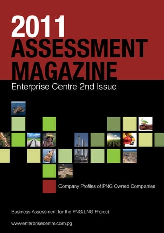 ASSESSMENT
MAGAZINE
2011
Enterprise Centre 2nd Issue
Company Profiles of PNG Owned Companies
Business Assessment for the PNG LNG Project
www.enterprisecentre.com.pg
 