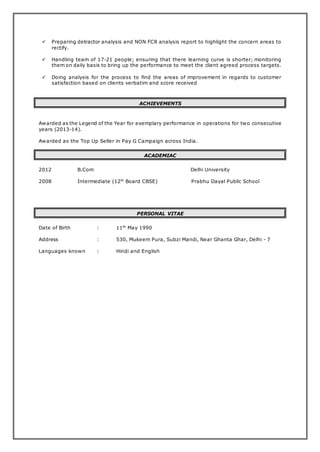  Preparing detractor analysis and NON FCR analysis report to highlight the concern areas to
rectify.
 Handling team of 17-21 people; ensuring that there learning curve is shorter; monitoring
them on daily basis to bring up the performance to meet the client agreed process targets.
 Doing analysis for the process to find the areas of improvement in regards to customer
satisfaction based on clients verbatim and score received
ACHIEVEMENTS
Awarded as the Legend of the Year for exemplary performance in operations for two consecutive
years (2013-14).
Awarded as the Top Up Seller in Pay G Campaign across India.
ACADEMIAC
2012 B.Com Delhi University
2008 Intermediate (12th
Board CBSE) Prabhu Dayal Public School
PERSONAL VITAE
Date of Birth : 11th
May 1990
Address : 530, Mukeem Pura, Subzi Mandi, Near Ghanta Ghar, Delhi - 7
Languages known : Hindi and English
 
