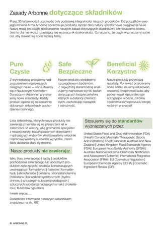 Przez 35 lat jawność i uczciwość były podstawą integralności naszych produktów. Od początków swo-
jego istnienia firma Arbonne opracowuje produkty, łącząc dary natury i przełomowe osiągnięcia nauki.
Naszą misją jest ciągłe doskonalenie naszych zasad dotyczących składników i ich nieustanna ocena.
Jest to dla nas wciąż rozwijający się wyznacznik doskonałości. Oznacza to, że ciągle wyznaczamy sobie
cel, aby stawać się coraz lepszą firmą.
Zasady Arbonne dotyczące składników
Pure	
Czyste
Z wytrwałością pracujemy nad
zrozumieniem najnowszych
osiągnięć nauki — konsultujemy
się z Naukowym Komitetem
Doradczym Arbonne i przyjmu-
jemy nowe standardy. Każdy
produkt opiera się na starannie
dobranych składnikach pocho-
dzenia roślinnego.
Safe	
Bezpieczne
Nasze produkty poddajemy
szczegółowym badaniom.
Z najwyższą starannością anali-
zujemy najnowsze wyniki badań
dotyczących bezpieczeństwa
różnych substancji chemicz-
nych, zachowując rozsądek
i ostrożność.
Beneficial	
Korzystne
Nasze produkty przynoszą
rezultaty. Ponieważ przecieramy
nowe szlaki, musimy edukować,
wspierać i inspirować ludzi, aby
podejmowali lepsze decyzje
sprzyjające urodzie, zdrowiu
i dobremu samopoczuciu swojej
rodziny i przyjaciół.
Lista składników, których nasze produkty nie
zawierają zmieniała się na przestrzeni lat w
zależności od wiedzy, jaką gromadzili specjaliści
z naszej branży, badań popartych dowodami i
mądrzejszych wyborów. Analizowaliśmy składniki
i opracowywaliśmy surowsze wytyczne, zanim
takie działania stały się modne.
Nasze produkty nie zawierają:
talku | łoju zwierzęcego | sadzy | produktów
pochodzenia zwierzęcego lub ubocznych pro-
duktów zwierzęcych | środków konserwujących
uwalniających formaldehyd | ftalanów | formalde-
hydu | alkylofenolów | benzenu | monoetanolaminy
| triklozanu | barwników syntetycznych | hydro-
chinonu | sztucznych substancji słodzących |
sztucznych substancji nadających smak | choleste-
rolu | tłuszczów typu trans
I wiele więcej …
Dodatkowe informacje o naszych składnikach
znajdziesz na str. 107.
Stosujemy się do standardów
wyznaczanych przez:
United States Food and Drug Administration (FDA)
| Health Canada | Australia Therapeutic Goods
Administration | Food Standards Australia and New
Zealand | United Kingdom Food Standards Agency
(FSA) | European Food Safety Authority (EFSA) |
Australia National Industrial Chemicals Notification
and Assessment Scheme | International Fragrance
Association (IFRA) | EU Cosmetics Regulation |
European Chemicals Agency (ECHA) | Cosmetic
Ingredient Review (CIR)
ARBONNE.PL
 