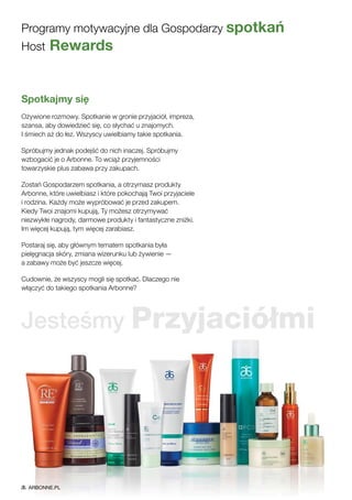 Spotkajmy się
Ożywione rozmowy. Spotkanie w gronie przyjaciół, impreza,
szansa, aby dowiedzieć się, co słychać u znajomych.
I śmiech aż do łez. Wszyscy uwielbiamy takie spotkania.
Spróbujmy jednak podejść do nich inaczej. Spróbujmy
wzbogacić je o Arbonne. To wciąż przyjemności
towarzyskie plus zabawa przy zakupach.
Zostań Gospodarzem spotkania, a otrzymasz produkty
Arbonne, które uwielbiasz i które pokochają Twoi przyjaciele
i rodzina. Każdy może wypróbować je przed zakupem.
Kiedy Twoi znajomi kupują, Ty możesz otrzymywać
niezwykłe nagrody, darmowe produkty i fantastyczne zniżki.
Im więcej kupują, tym więcej zarabiasz.
Postaraj się, aby głównym tematem spotkania była
pielęgnacja skóry, zmiana wizerunku lub żywienie —
a zabawy może być jeszcze więcej.
Cudownie, że wszyscy mogli się spotkać. Dlaczego nie
włączyć do takiego spotkania Arbonne?
Programy motywacyjne dla Gospodarzy spotkań
Host Rewards
Jesteśmy Przyjaciółmi
ARBONNE.PL
 