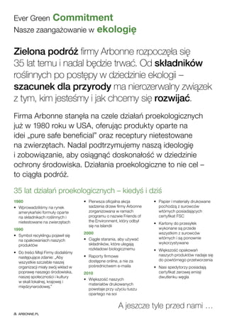 Ever Green Commitment
Nasze zaangażowanie w ekologię
35 lat działań proekologicznych – kiedyś i dziś
1980
•	 Wprowadziliśmy na rynek
amerykański formuły oparte
na składnikach roślinnych i
nietestowane na zwierzętach
1990
•	 Symbol recyklingu pojawił się
na opakowaniach naszych
produktów
•	 Do treści Misji Firmy dodaliśmy
następujące zdanie: „Aby
wszystkie szczeble naszej
organizacji miały swój wkład w
poprawę naszego środowiska,
naszej społeczności i kultury
w skali lokalnej, krajowej i
międzynarodowej.”
•	 Pierwsza oficjalna akcja
sadzenia drzew firmy Arbonne
zorganizowana w ramach
programu o nazwie Friends of
the Environment, który odbył
się na Islandii
2000
•	 Ciągłe starania, aby używać
składników, które ulegają
rozkładowi biologicznemu
•	 Raporty firmowe
dostępne online, a nie za
pośrednictwem e-maila
2010
•	 Większość naszych
materiałów drukowanych
powstaje przy użyciu tuszu
opartego na soi
•	 Papier i materiały drukowane
pochodzą z surowców
wtórnych posiadających
certyfikat FSC
•	 Kartony do przesyłek
wykonane są przede
wszystkim z surowców
wtórnych i są ponownie
wykorzystywane
•	 Większość opakowań
naszych produktów nadaje się
do powtórnego przetworzenia
•	 Nasi spedytorzy posiadają
certyfikat zerowej emisji
dwutlenku węgla
A jeszcze tyle przed nami …
Zielona podróż firmy Arbonne rozpoczęła się
35 lat temu i nadal będzie trwać. Od składników
roślinnych po postępy w dziedzinie ekologii –
szacunek dla przyrody ma nierozerwalny związek
z tym, kim jesteśmy i jak chcemy się rozwijać.
Firma Arbonne stanęła na czele działań proekologicznych
już w 1980 roku w USA, oferując produkty oparte na
idei „pure safe beneficial” oraz receptury nietestowane
na zwierzętach. Nadal podtrzymujemy naszą ideologię
i zobowiązanie, aby osiągnąć doskonałość w dziedzinie
ochrony środowiska. Działania proekologiczne to nie cel –
to ciągła podróż.
ARBONNE.PL
 