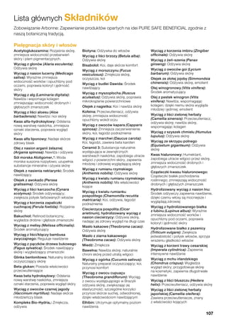 Lista głównych Składników
Pielęgnacja skóry i włosów
Acetyloglukozamina: Rozjaśnia skórę,
zmniejsza widoczność przebarwień
skóry i plam pigmentacyjnych.
Wyciąg z glonów (Alaria esculenta):
Odżywia skórę
Wyciąg z nasion lucerny (Medicago
sativa): Wyraźnie zmniejsza
widoczność worków i opuchlizny pod
oczami, poprawia koloryt i jędrność
skóry
Wyciąg z alg (Laminaria digitata):
Nawilża i wspomaga kolagen
zmniejszając widoczność drobnych i
głębszych zmarszczek
Wyciąg z liści aloesu (Aloe
barbadensis): Nawilża i koi skórę
Kwas alfa-hydroksylowy: Odsłania
nową warstwę naskórka, zmniejsza
oznaki starzenia, poprawia wygląd
skóry
Kwas alfa liponowy: Nadaje skórze
zdrowy blask
Olej z nasion arganii żelaznej
(Argania spinosa): Nawilża i odżywia
Sól morska Atoligomer®*: Woda
morska suszona rozpyłowo; uzupełnia
substancje mineralne i ożywia skórę
Olejek z nasienia nektarynki: Środek
nawilżający
Olejek z awokado (Persea
gratissima): Odżywia skórę
Wyciąg z liści karczocha (Cynara
scolymus): Środek odżywiający;
zwiększa połysk farbowanych włosów
Wyciąg z korzenia zapaliczki
cuchnącej (Ferula foetida): Rozjaśnia
skórę
Bakuchiol: Retinoid botaniczny;
wygładza drobne i głębsze zmarszczki
Wyciąg z melisy (Melissa officinalis):
Środek aromatyzujący
Wyciąg z liści/kłączy bambusa
zwyczajnego: Reguluje nawilżenie
Wyciąg z pączków drzewa bukowego
(Fagus sylvatica): Środek nawilżający
skórę i wygładzający zmarszczki
Glinka bentonitowa: Naturalny środek
oczyszczający skórę
Beta glukan: Posiada właściwości
przeciwutleniające
Kwas beta hydroksylowy: Odsłania
nową warstwę naskórka, zmniejsza
oznaki starzenia, poprawia wygląd skóry
Wyciąg z owoców czarnej jagody
(Vaccinium myrtillus): Nadaje skórze
młodzieńczy blask
Kompleks Bio-Hydria®: Zmiękcza,
odżywia
Biotyna: Odżywka do włosów
Wyciąg z liści brzozy (Betula alba):
Odżywia skórę
Bisabolol: Koi, daje skórze komfort
Wyciąg z morszczynu (Fucus
vesiculosus): Zmiękcza skórę,
oczyszcza, koi
Wyciąg z budlei Dawida: Środek
nawilżający
Wyciąg z myszopłocha (Ruscus
aculeatus): Odżywia skórę, poprawia
mikrokrążenie powierzchniowe
Olejek z nagietka: Koi i nawilża skórę
Kofeina: Przeciwutleniacz, odżywia
skórę; zmniejsza widoczność
opuchlizny wokół oczu
Wyciąg z owoców kapara (Capparis
spinosa): Zmniejsza zaczerwienienie
skóry, koi, łagodzi podrażnienia
Wyciąg z marchwi (Daucus carota):
Koi, łagodzi, zawiera beta karoten
Ceramid 3: Substancja naturalnie
występująca w zewnętrznych
warstwach naskórka; zapobiega utracie
wilgoci z powierzchni skóry, zapewnia
młodziej i zdrowiej wyglądającą skórę
Wyciąg z rumianu rzymskiego
(Anthemis nobilis): Odżywia skórę
Wyciąg z kwiatu rumianu rzymskiego
(Anthemis nobilis): Ma właściwości
kojące
Wyciąg z kwiatu rumianku
pospolitego (Chamomilla recutita
matricaria): Koi, odżywia, łagodzi
podrażnienia
Ciecierzyca pospolita (Cicer
arietinum), hydrolizowany wyciąg z
nasion ciecierzycy: Odżywia skórę,
nadając jej zdrowy wygląd na długi czas
Masło kakaowe (Theobroma cacao):
Odżywia skórę
Masło z ziarna kakaowego
(Theobroma cacao): Odżywia skórę
Miedź: Zmiękcza
Bawełna: Nawilża skórę; naturalnie
chroni skórę przed utratą wilgoci
Wyciąg z ogórka (Cucumis sativus):
Naturalny preparat oczyszczający; koi,
przynosi komfort
Wyciąg z owocu cupuaçu
(Theobroma grandiflorum): Wyciąg
z owocu występującego w Brazylii
odżywia skórę, zwiększając jej
elastyczność; szczególne korzyści
przynosi skórze suchej, odwodnionej,
dzięki właściwościom nawilżającym
Elhibin: Utrzymuje optymalny poziom
nawilżenia
Wyciąg z korzenia imbiru (Zingiber
officinale): Odżywia skórę
Wyciąg z żeń-szenia (Panax
ginseng): Odżywia skórę
Wyciąg z owoców goi (Lycium
barbarum): Odżywia skórę
Olejek ze złotej jojoby (Simmondsia
chinensis): Odżywia skórę, emolient
Olej winogronowy (Vitis vinifera):
Środek aromatyzujący
Olej z pestek winogron (Vitis
vinifera): Nawilża, wspomagając
kolagen; dzięki niemu skóra wygląda
młodziej i jędrniej; emolient
Wyciąg z liści zielonej herbaty
(Camellia sinensis): Przeciwutleniacz,
odżywia skórę; nawilża skórę,
wspomagając kolagen
Wyciąg z szyszek chmielu (Humulus
lupulus): Odżywia skórę
Wyciąg ze skrzypu polnego
(Equisetum giganteum): Odżywia
skórę
Kwas hialuronowy: Humektant,
zapobiega utracie wilgoci przez skórę,
zmniejsza widoczność drobnych i
głębszych zmarszczek
Cząsteczki kwasu hialuronowego:
Cząsteczki białek pochodzenia
roślinnego; zmniejszają widoczność
drobnych i głębszych zmarszczek
Hydrolizowany wyciąg z nasion lnu:
Środek odżywczy zapewnia nawilżenie,
dzięki czemu włosy są mocniejsze i
wyglądają zdrowiej
Wyciąg z hydrolizowanego białka
z łubinu (Lupinus albus): Wyraźnie
zmniejsza widoczność worków i
opuchlizny pod oczami, poprawia
koloryt i jędrność skóry
Hydrolizowane białko z pszenicy
(Triticum vulgare): Zwiększa
jedwabistość i połysk włosów, sprzyja
wrażeniu gładkości włosów
Wyciąg z korzeni trawy cesarskiej
(Imperata cylindrica): Zapewnia
intensywne nawilżanie
Wyciąg z mchu irlandzkiego
(Chondrus crispus): Wygładza
wygląd skóry; przygotowuje skórę
na kosmetyki, zapewnia długotrwałe
nawilżenie
Wyciąg z liści bluszczu (Hedera
helix): Przeciwutleniacz, odżywia skórę
Wyciąg z liści zielonej herbaty
japońskiej (Camellia oleifera):
Zawiera przeciwutleniacze, znany
z właściwości kojących
Zobowiązanie Arbonne: Zapewnianie produktów opartych na idei PURE SAFE BENEFICIAL zgodnie z
naszą botaniczną tradycją.
107
 