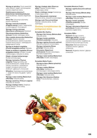 Wyciąg ze spiruliny: Duża zawartość
wielu witamin, białek i aminokwasów;
wspiera wilgotność skóry
Stabilizowana witamina C
(Askorbinian tetraheksylodecylu):
Przeciwutleniacz, wspiera wilgotność
skóry
Stimu-Tex: Utrzymuje optymalny
poziom nawilżenia
Wyciąg z owoców truskawki
(Fragaria vesca): Znany z właściwości
oczyszczających i tonizujących
Wyciąg z trzciny cukrowej
(Saccharum officinarum): Eksfoliant
Olej słonecznikowy (Helianthus
annuus): Środek nawilżający skórę
Olej z pestek słonecznika (Helianthus
annuus): Zawiera naturalne
przeciwutleniacze; zawiera dużą ilość
kwasów tłuszczowych, nawilżających i
pielęgnujących skórę
Wyciąg ze słodkich migdałów
(Prunus amygdalus dulcis): Odżywia
Olejek ze słodkich migdałów (Prunus
amygdalus dulcis): Emolient, środek
natłuszczający, odżywka na skórę
Olejek z drzewa herbacianego:
Środek aromatyzujący
Wyciąg z tymianku (Thymus
vulgaris): Pielęgnuje skórę, jest
przeciwutleniaczem; nadaje skórze
zdrowy, promienny i młodzieńczy
wygląd, zmniejsza widoczność
drobnych i głębszych zmarszczek
Witasfery: Zawierają przeciwutleniacze
— dzięki nim skóra ma gładki i “pełny”
wygląd
Wyciąg z rukwi wodnej (Nasturtium
officinale): Odżywia skórę
Wyciąg z pszenicy (Triticum vulgare):
Odżywka do włosów
Wyciąg z białego imbiru: Zwiększa
połysk włosów, chroni włosy
koloryzowane
Wyciąg z białego dębu (Quercus
alba): Preparat oczyszczający,
zmiękczający skórę
Masło z dzikiego mango: Substancja
zmiękczająca skórę
Oczar (Hamamelis virginiana):
Odżywia skórę, preparat oczyszczający
Wyciąg z juki (Yucca brevifolia):
Nawilża i odżywia skórę, środek
spieniający
Zestawy kompleksowe do
pielęgnacji skóry
Kompleks Bio-Hydria®:
Wyciąg z liści brzozy (Betula alba):
Odżywia skórę
Wyciąg z kwiatu goździka
(Trifolium pratense): Odżywka
Wyciąg z ogórka (Cucumis sativus):
Naturalny preparat oczyszczający
Wyciąg z żeńszenia (Panax
ginseng): Odżywia skórę
Dziurawiec (Hypericum
perforatum): Środek odżywiający,
poprawia wygląd skóry
Wyciąg z rukwi wodnej (Nasturtium
officinale): Środek odżywiający
Kompleks Matte Fresh™:
Wyciąg ze ślazu (Malva sylvestris):
Odżywia skórę
Wyciąg z melisy (Melissa
officinalis): Substancja
aromatyzująca i odżywiająca skórę
Wyciąg z rukwi wodnej (Nasturtium
officinale): Odżywia skórę
Wyciąg z liści bluszczu (Hedera
helix): Przeciwutleniacz, odżywia
skórę
Kompleks Moisture Fresh™:
Wyciąg z ogórka (Cucumis sativus):
Emolient
Wyciąg z liści brzozy (Betula alba):
Odżywia skórę
Wyciąg z rukwi wodnej (Nasturtium
officinale): Odżywia skórę
Wyciąg z kwiatu goździka
(Trifolium pratense): Środek
odżywiający
Wyciąg z dziurawca (Hypericum
perforatum): Środek odżywiający,
poprawia wygląd skóry
Kompleks PBR+:
Phytinol: Wyciąg z lucerny
(Medicago sativa) i wyciąg z
cykorii (Cichorium intybus)
poprawia koloryt skóry i wygładza jej
powierzchnię wyrównując bruzdy
Bakuchiol: Retinoid botaniczny;
wygładza drobne i głębsze
zmarszczki
Retinoid: Wygładza drobne i głębsze
zmarszczki
109
 