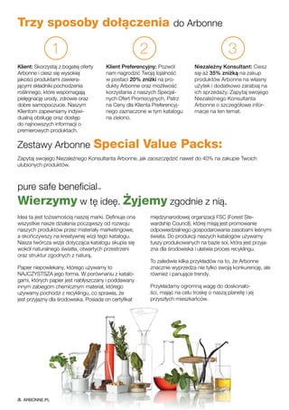 Trzy sposoby dołączenia do Arbonne
1
Klient: Skorzystaj z bogatej oferty
Arbonne i ciesz się wysokiej
jakości produktami zawiera-
jącymi składniki pochodzenia
roślinnego, które wspomagają
pielęgnację urody, zdrowie oraz
dobre samopoczucie. Naszym
Klientom zapewniamy indywi-
dualną obsługę oraz dostęp
do najnowszych informacji o
premierowych produktach.
2
Klient Preferencyjny: Pozwól
nam nagrodzić Twoją lojalność
w postaci 20% zniżki na pro-
dukty Arbonne oraz możliwość
korzystania z naszych Specjal-
nych Ofert Promocyjnych. Patrz
na Ceny dla Klienta Preferencyj-
nego zaznaczone w tym katalogu
na zielono.
3
Niezależny Konsultant: Ciesz
się aż 35% zniżką na zakup
produktów Arbonne na własny
użytek i dodatkowo zarabiaj na
ich sprzedaży. Zapytaj swojego
Niezależnego Konsultanta
Arbonne o szczegółowe infor-
macje na ten temat.
Zestawy Arbonne Special Value Packs:
Zapytaj swojego Niezależnego Konsultanta Arbonne, jak zaoszczędzić nawet do 40% na zakupie Twoich
ulubionych produktów.
pure safe beneficial™
Wierzymy w tę ideę. Żyjemy zgodnie z nią.
Idea ta jest tożsamością naszej marki. Definiuje ona
wszystkie nasze działania począwszy od rozwoju
naszych produktów przez materiały marketingowe,
a skończywszy na kreatywnej wizji tego katalogu.
Nasza twórcza wizja dotycząca katalogu skupia się
wokół naturalnego światła, otwartych przestrzeni
oraz struktur zgodnych z naturą.
Papier niepowlekany, którego używamy to
NAJCZYSTSZA jego forma. W porównaniu z katalo-
gami, których papier jest nabłyszczany i poddawany
innym zabiegom chemicznym materiał, którego
używamy pochodzi z recyklingu, co sprawia, że
jest przyjazny dla środowiska. Posiada on certyfikat
międzynarodowej organizacji FSC (Forest Ste-
wardship Council), której misją jest promowanie
odpowiedzialnego gospodarowania zasobami leśnymi
świata. Do produkcji naszych katalogów używamy
tuszy produkowanych na bazie soi, która jest przyja-
zna dla środowiska i ułatwia proces recyklingu.
To zaledwie kilka przykładów na to, że Arbonne
znacznie wyprzedza nie tylko swoją konkurencję, ale
również i panujące trendy.
Przykładamy ogromną wagę do doskonało-
ści, mając na celu troskę o naszą planetę i jej
przyszłych mieszkańców.
ARBONNE.PL
 