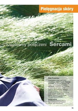 Pielęgnacja skóry
Jesteśmy połączeni Sercami
Moja Przemiana
„Przetrwałam czasy, gdy byłam
bezdomna i żyłam z zasiłku. Szanuję
dostatek, do którego doszłam, nie
mając wykształcenia. Prowadzę
szkolenia, relaksując się w wannie,
z maseczką na twarzy i pijąc
shake’a. Wprowadziłam syna do
mojego zespołu. Jestem wolna –
mogę tworzyć filmy dokumentalne,
pisać książki i inspirować
każdą napotkaną osobę dzięki
bezwarunkowej miłości.
”Christy Dreiling
Niezależna Konsultantka Arbonne
Executive National Vice President
Kansas, Stany Zjednoczone
15
 