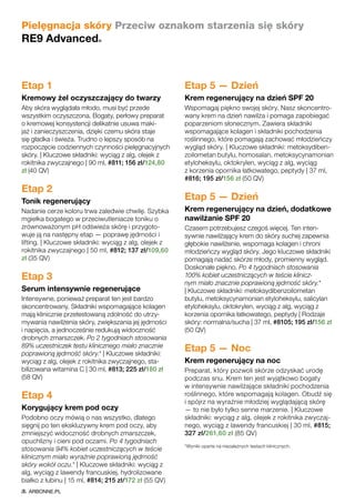 Pielęgnacja skóry Przeciw oznakom starzenia się skóry
RE9 Advanced®
Etap 1
Kremowy żel oczyszczający do twarzy
Aby skóra wyglądała młodo, musi być przede
wszystkim oczyszczona. Bogaty, perłowy preparat
o kremowej konsystencji delikatnie usuwa maki-
jaż i zanieczyszczenia, dzięki czemu skóra staje
się gładka i świeża. Trudno o lepszy sposób na
rozpoczęcie codziennych czynności pielęgnacyjnych
skóry. | Kluczowe składniki: wyciąg z alg, olejek z
rokitnika zwyczajnego | 90 ml, #811; 156 zł/124,80
zł (40 QV)
Etap 2
Tonik regenerujący
Nadanie cerze koloru trwa zaledwie chwilę. Szybka
mgiełka bogatego w przeciwutleniacze toniku o
zrównoważonym pH odświeża skórę i przygoto-
wuje ją na następny etap — poprawę jędrności i
lifting. | Kluczowe składniki: wyciąg z alg, olejek z
rokitnika zwyczajnego | 50 ml, #812; 137 zł/109,60
zł (35 QV)
Etap 3
Serum intensywnie regenerujące
Intensywne, ponieważ preparat ten jest bardzo
skoncentrowany. Składniki wspomagające kolagen
mają klinicznie przetestowaną zdolność do utrzy-
mywania nawilżenia skóry, zwiększania jej jędrności
i napięcia, a jednocześnie redukują widoczność
drobnych zmarszczek. Po 2 tygodniach stosowania
89% uczestniczek testu klinicznego miało znacznie
poprawioną jędrność skóry.* | Kluczowe składniki:
wyciąg z alg, olejek z rokitnika zwyczajnego, sta-
bilizowana witamina C | 30 ml, #813; 225 zł/180 zł
(58 QV)
Etap 4
Korygujący krem pod oczy
Podobno oczy mówią o nas wszystko, dlatego
sięgnij po ten ekskluzywny krem pod oczy, aby
zmniejszyć widoczność drobnych zmarszczek,
opuchlizny i cieni pod oczami. Po 4 tygodniach
stosowania 94% kobiet uczestniczących w teście
klinicznym miało wyraźnie poprawioną jędrność
skóry wokół oczu.* | Kluczowe składniki: wyciąg z
alg, wyciąg z lawendy francuskiej, hydrolizowane
białko z łubinu | 15 ml, #814; 215 zł/172 zł (55 QV)
Etap 5 — Dzień
Krem regenerujący na dzień SPF 20
Wspomagaj piękno swojej skóry. Nasz skoncentro-
wany krem na dzień nawilża i pomaga zapobiegać
poparzeniom słonecznym. Zawiera składniki
wspomagające kolagen i składniki pochodzenia
roślinnego, które pomagają zachować młodzieńczy
wygląd skóry. | Kluczowe składniki: metoksydiben-
zoilometan butylu, homosalan, metoksycynamonian
etyloheksylu, oktokrylen, wyciąg z alg, wyciąg
z korzenia opornika łatkowatego, peptydy | 37 ml,
#816; 195 zł/156 zł (50 QV)
Etap 5 — Dzień
Krem regenerujący na dzień, dodatkowe
nawilżanie SPF 20
Czasem potrzebujesz czegoś więcej. Ten inten-
sywnie nawilżający krem do skóry suchej zapewnia
głębokie nawilżenie, wspomaga kolagen i chroni
młodzieńczy wygląd skóry. Jego kluczowe składniki
pomagają nadać skórze młody, promienny wygląd.
Doskonałe piękno. Po 4 tygodniach stosowania
100% kobiet uczestniczących w teście klinicz-
nym miało znacznie poprawioną jędrność skóry.*
| Kluczowe składniki: metoksydibenzoilometan
butylu, metoksycynamonian etyloheksylu, salicylan
etyloheksylu, oktokrylen, wyciąg z alg, wyciąg z
korzenia opornika łatkowatego, peptydy | Rodzaje
skóry: normalna/sucha | 37 ml, #8105; 195 zł/156 zł
(50 QV)
Etap 5 — Noc
Krem regenerujący na noc
Preparat, który pozwoli skórze odzyskać urodę
podczas snu. Krem ten jest wyjątkowo bogaty
w intensywnie nawilżające składniki pochodzenia
roślinnego, które wspomagają kolagen. Obudź się
i spójrz na wyraźnie młodziej wyglądającą skórę
— to nie było tylko senne marzenie. | Kluczowe
składniki: wyciąg z alg, olejek z rokitnika zwyczaj-
nego, wyciąg z lawendy francuskiej | 30 ml, #815;
327 zł/261,60 zł (85 QV)
*Wyniki oparte na niezależnych testach klinicznych.
ARBONNE.PL
 