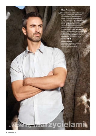 Moja Przemiana
„Uwolniłem się od niestabilnego
życia – castingów dla modeli
i przesłuchań dla tancerzy.
Mogę pomagać rodzinie lub
wyjść na lunch z przyjacielem
dowolnego dnia. Czuwam nad
moim globalnym biznesem
za pośrednictwem laptopa,
podróżując po całym świecie
i podejmując nowe wyzwania.
Jestem ambasadorem wspaniałej
organizacji charytatywnej i wiem,
że moja przyszłość będzie
niezwykła, ponieważ to ja
ją tworzę.
”Scott Campbell
Niezależny Konsultant Arbonne
National Vice President
Londyn, Wielka Brytania
Jesteśmy Marzycielami
ARBONNE.PL
 