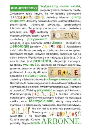 KIM JESTEŚMY?
Wytyczamy nowe szlaki,
sięgamy gwiazd, budujemy mosty.
Zmieniamy życie innych. To my byliśmy pierwszymi
. Jesteśmy liderami i gramy
zespołowo.Jesteśmybratnimiduszami.Jesteśmylekarzami,
prawnikami, trenerami pływania, profesorami
i hokeistami. Trzymamy się mocno razem. Jesteśmy
połączeni siłą . Jesteśmy
matkami, córkami, ojcami i synami.
Jesteśmy przyjaciółmi.
Arbonne to my. Kochamy matkę Ziemię i chronimy ją.
Z ekologią jesteśmy . Uwielbiamy
świat roślin. Nasze produkty są czyste, bezpieczne, korzystne.
Od zawsze tak było. I zawsze tak będzie. Znajdziesz nas na
całym świecie. Wyróżniamy się najwyższą jakością. Dla
nas istotna jest prostota, elegancja i energia.
Kochamy wolność. Wolność od wolnych rodników,
glutenu, pracy w ustalonych
godzinach. Liczy się dla nas
szczęście i naturalność.
Jesteśmy mistrzami zdrowia i dobrego samopoczucia.
Szczodrośćtonaszadruganatura.Lubimydawaćzsiebiedużo
i odwdzięczać się innym. Myślimy przyszłościowo. Patrzymy
w przyszłość. Widzimy przyszłość w przyjaznych kolorach.
Wykorzystujemy i zawsze jesteśmy
optymistami. Jesteśmy wojownikami, których nie odstrasza
ciężka praca. Marzycielami, którzy mają wielkie
marzenia. To od nas zależy nasze życie. Jesteśmy pozytywni.
Nic nie jest w stanie nas powstrzymać.
Stawiamy na
wewnątrz i na zewnątrz.
Czysta energia. Czyste
produkty. Czyste serc .
 