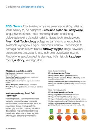 Kluczowe składniki roślinne
Kiwi (Actinidia chinensis): znakomite źródło
przeciwutleniaczy
Truskawka (Fragaria vesca): znana z właściwości
oczyszczających i tonizujących
Marchew (Daucus carota): koi, łagodzi, zawiera beta
karoten
Mango (Mangifera indica): odżywia i nawadnia
Dynia (Cucurbita pepo): nawilża; zawiera duże ilości beta
karotenu
Naukowe podstawy Fresh Cell
Technology
Podczas procesu kapsułkowania świeże
wyciągi z owoców i warzyw pozostają
nienaruszone, czyste i skuteczne. Kapsułki,
zawierające świeże wyciągi roslinne,
pękają, gdy stosujesz produkty z linii FC5,
dostarczając Twojej skórze orzeźwienia
i nawilżenia. W rezultacie skóra wygląda
zdrowiej, jest zadbana i pełna blasku.
Cera tłusta/mieszana
Kompleks Matte Fresh
Wyciąg z malwy (Malva sylvestris): odżywka
Wyciąg z melisy lekarskiej (Melissa officinalis): środek
aromatyzujący, odżywka
Wyciąg z rukwi wodnej (Nasturtium officinale): odżywka
Wyciąg z liści bluszczu (Hedera helix): przeciwutleniacz,
odżywka
Cera normalna/sucha
Kompleks Moisture Fresh
Wyciąg z ogórka (Cucumis sativus): emolient
Wyciąg z liści brzozy (Betula alba): odżywka
Wyciąg z rukwi wodnej (Nasturtium officinale): odżywka
Wyciąg z kwiatu koniczyny (Trifolium pratense): odżywka
Wyciąg z dziurawca zwyczajnego (Hypericum
perforatum): odżywka; pomaga poprawiać wygląd skóry
Codzienna pielęgnacja skóry
FC5® Twarz Oto świeży pomysł na pielęgnację skóry. Weź od
Matki Natury to, co najlepsze – roślinne składniki odżywcze
(ang. phytonutrients), które stanowią idealną codzienną
pielęgnację skóry dla całej rodziny. Nasza technologia zwana
Fresh Cell Technology polega na zamykaniu w kapsułkach
świeżych wyciągów z pięciu owoców i warzyw. Technologia ta
pomaga nadać skórze blask i zdrowy wygląd dzięki nawilżaniu,
oczyszczaniu, złuszczaniu oraz ochronie przeciwsłonecznej.
Produkty te są odpowiednie dla niego i dla niej, dla każdego
rodzaju skóry, każdego dnia.
DyniaMangoKiwi MarchewTruskawka
ARBONNE.PL
 