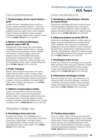 Codzienna pielęgnacja skóry
FC5® Twarz
Cera tłusta/mieszana
1. Oczyszczający żel do mycia twarzy +
tonik
Ta lekka formuła, zawierająca dwa produkty w
jednym, spełnia podwójne zadanie – oczyszcza
i wygładza skórę oraz widocznie zmniejsza efekt
przetłuszczania się, dzięki czemu skóra wygląda
świeżo. | Kluczowe składniki: świeży wyciąg z
truskawek, Kompleks Matte Fresh, wyciąg z oczaru
| 118 ml, #7393; 108 zł/86,40 zł (28 QV)
2. Balsam na dzień wchłaniający
nadmiar sebum SPF 20
Pożegnaj się z błyszczącą cerą. Lekki balsam
nawilżający wchłania nadmiar sebum i pomaga
chronić skórę przed działaniem słońca. Nadaje
cerze świeży i matowy wygląd. | Kluczowe
składniki: butylo-metoksydibenzoilometan,
etyloheksylo-metoksycynamonian, salicylan
etyloheksylowy, oktokrylen, świeży wyciąg z kiwi,
Kompleks Matte Fresh, olejek z pestek winogron |
50 ml, #7380; 169 zł/135,20 zł (42 QV)
3. Puder matujący
Matowy efekt specjalnie dla Ciebie. Ten wchła-
niający nadmiar sebum puder zmniejsza efekt
błyszczenia się skóry, maskuje jej zaczerwienienia,
a rezultatem jest perfekcyjnie matowe wykończenie
makijażu. | Kluczowe składniki: Kompleks Matte
Fresh, mika, wyciąg z liści bluszczu | 7 g, #7381;
102 zł/81,60 zł (28 QV)
4. Głęboko oczyszczająca maska
Jednym ze składników tej formuły jest glinka
lodowcowa, która usuwa zanieczyszczenia i
nadmiar sebum, zmniejszając widoczność porów
i ożywiając skórę. | Kluczowe składniki: świeży
wyciąg z truskawek, Kompleks Matte Fresh, wyciąg
z ananasa | 89 ml, #7460;159 zł/127,20 zł (34 QV)
Cera normalna/sucha
5. Nawilżająco-odświeżające mleczko
do mycia twarzy
Intensywnie nawilżająca formuła oczyszcza skórę,
nie przesuszając jej. Nawilża skórę i pomaga ją
ożywić. | Kluczowe składniki: świeży wyciąg z tru-
skawek, Kompleks Moisture Fresh, olejek ze złotej
jojoby | 118 ml, #7382; 108 zł/86,40 zł (28 QV)
6. Odżywczy balsam na dzień SPF 20
Intensywnie nawilżający balsam na dzień wspoma-
gający ochronę przeciwsłoneczną dodaje skórze
urody i gładkości. Nie zapominaj o podstawach
pielęgnacji! | Kluczowe składniki: butylo-metoksydi-
benzoilometan, etyloheksylo-metoksycynamonian,
salicylan etyloheksylowy, oktokrylen, świeży wyciąg
z kiwi, Kompleks Moisture Fresh, wyciąg z granatu |
50 ml, #7383; 169 zł/135,20 zł (42 QV)
7. Nawilżający krem na noc
Dobrej nocy. Intensywnie nawilżający krem odżywia
skórę, gdy śpisz. Rano skóra jest nawilżona i miękka
w dotyku. | Kluczowe składniki: świeży wyciąg z
mango, Kompleks Moisture Fresh, wyciąg z liści
oliwek | 50 ml, #7384; 231 zł/184,80 zł (44 QV)
8. Intensywnie nawilżająca maska
Gdy cera wydaje się szara i jest odwodniona, ta
maska pomoże przywrócić jej blask i niezbędne
nawilżenie. | Kluczowe składniki: świeży wyciąg z
mango, Kompleks Moisture Fresh, wyciąg z gra-
natu | 89 ml, #7461; 159 zł/127,20 zł (34 QV)
Wszystkie rodzaje cery
9. Nawilżający krem pod oczy
Przypatrz się z bliska. Ten nawilżający krem
zmniejsza widoczność cieni pod oczami i drobnych
zmarszczek, odświeżając i ożywiając skórę. |
Kluczowe składniki: świeży wyciąg z kiwi, Kom-
pleks Moisture Fresh, masło shea | 15 ml, #7385;
143 zł/114,40 zł (34 QV)
10. Peeling złuszczający
Zrzuć to z siebie. Odkryj nową warstwę naskórka
za pomocą tego delikatnego peelingu, który nadaje
skórze blask i zdrowy wygląd. | Kluczowe składniki:
świeży wyciąg z kiwi, Kompleks Moisture Fresh,
masło shea, kaolin (eksfoliant mineralny), wyciąg z
bambusa pospolitego (eksfoliant roślinny) | 118 ml,
#7386; 128 zł/102,40 zł (30 QV)
	 CENY OZNACZONE KOLOREM CZARNYM TO SUGEROWANA CENA DETALICZNA,
	 NATOMIAST CENY ZAZNACZONE NA ZIELONO TO CENY DLA KLIENTA PREFERENCYJNEGO.	 33
 