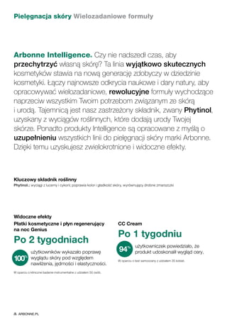 Pielęgnacja skóry Wielozadaniowe formuły
Arbonne Intelligence® Czy nie nadszedł czas, aby
przechytrzyć własną skórę? Ta linia wyjątkowo skutecznych
kosmetyków stawia na nową generację zdobyczy w dziedzinie
kosmetyki. Łączy najnowsze odkrycia naukowe i dary natury, aby
opracowywać wielozadaniowe, rewolucyjne formuły wychodzące
naprzeciw wszystkim Twoim potrzebom związanym ze skórą
i urodą. Tajemnicą jest nasz zastrzeżony składnik, zwany Phytinol,
uzyskany z wyciągów roślinnych, które dodają urody Twojej
skórze. Ponadto produkty Intelligence są opracowane z myślą o
uzupełnieniu wszystkich linii do pielęgnacji skóry marki Arbonne.
Dzięki temu uzyskujesz zwielokrotnione i widoczne efekty.
Widoczne efekty
Płatki kosmetyczne i płyn regenerujący
na noc Genius
Po 2 tygodniach
użytkowników wykazało poprawę
wyglądu skóry pod względem
nawilżenia, jędrności i elastyczności.
W oparciu o kliniczne badanie instrumentalne z udziałem 50 osób.
CC Cream
Po 1 tygodniu
użytkowniczek powiedziało, że
produkt udoskonalił wygląd cery.
W oparciu o test samooceny z udziałem 35 kobiet.
94%
100%
Kluczowy składnik roślinny
Phytinol™: wyciągi z lucerny i cykorii; poprawia kolor i gładkość skóry, wyrównujący drobne zmarszczki
ARBONNE.PL
 