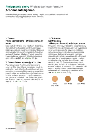 Pielęgnacja skóry Wielozadaniowe formuły
Arbonne Intelligence®
Produkty Intelligence opracowane zostały z myślą o uzupełnieniu wszystkich linii
kosmetyków do pielęgnacji skóry marki Arbonne.
1. Genius
Płatki kosmetyczne i płyn regenerujący
na noc
Nasz roztwór retinoidu wraz z płatkami do odnowy
skóry delikatnie złuszczają naskórek, sprzyjając
jego regeneracji, co znacznie zmniejsza widoczność
ciemnych plam i drobnych zmarszczek. Prawdziwy
geniusz. | Kluczowe składniki: Phytinol, bakuchiol,
kwas migdałowy, bisabolol | 60 płatków/zapas na
60 dni, 60 ml, #4317; 410 zł/328 zł (95 QV)
2. Genius Serum stymulujące do ciała
Prawdziwy mistrz. To lekkie, skoncentrowane
serum szybko się wchłania, pomagając nawilżyć,
rozświetlić i ujędrnić skórę. Dodaj kilka kropli tego
produktu do swojego ulubionego kremu nawilżają-
cego do ciała, aby lepiej wykorzystać zalety serum
lub użyj go bez mieszania z innymi preparatami,
aby naturalnie rozświetlić cerę. | Kluczowe skład-
niki: Phytinol, bakuchiol, nasiona rokitnika | 30 ml,
#4325; 215 zł/172 zł (55 QV)
3. CC Cream
Kontrola cery
10 korzyści dla urody w jednym kremie
Połączenie zdobyczy w dziedzinie pielęgnacji skóry
i kosmetyki. Efekt: piękniejsza, zdrowiej wyglądająca
cera. Leciutka warstewka przykrywa niedosko-
nałości skóry i ciemne przebarwienia, zmniejsza
widoczność drobnych zmarszczek, natomiast
składniki roślinne koją i nawadniają skórę. Preparat
ten może służyć jako baza pod makijaż – matuje,
rozjaśnia i wyrównuje kolor skóry. Piękno i inteli-
gencja — nasz CC Cream ma wszystko, czego
potrzebujesz. Korzyści ze stosowania z kosmety-
kami do makijażu — strona 75. | Kluczowe składniki:
Phytinol, wyciąg z mchu irlandzkiego, wyciąg z
owoców kapara ciernistego | 3 odcienie, 30 ml,
146 zł/116,80 zł (40 QV) każdy
Bardzo
jasny  #7795
Jasny  #7796 Średni  #7797
ARBONNE.PL
 