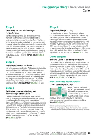Pielęgnacja skóry Skóra wrażliwa
Calm
Etap 1
Delikatny żel do codziennego
mycia twarzy
Traktuj skórę łagodnie. Żel delikatnie zmywa
makijaż, nadmiar łoju i zanieczyszczenia bez
podrażniania i przesuszania skóry. Ten wyjątkowo
łagodny preparat do mycia twarzy nie zawiera siar-
czanów, a jego formuła ogranicza się do najbardziej
niezbędnych składników. Po 2 dniach stosowania
100% uczestniczek badania przyznało, że produkt
usuwa zanieczyszczenia bez podrażniania skóry.* |
Kluczowe składniki: ogórek, ślaz, lukrecja, zielona
herbata japońska | 148 ml, #8700; 83 zł/66,40 zł
(26 QV)
Etap 2
Łagodzące serum do twarzy
Natychmiastowe nawilżenie. Wchłaniając to leciutkie
serum z kojącym kompleksem tworzącym barierę
zatrzymującą wilgoć, skóra natychmiast sprawi
wrażenie nawilżonej. Po 2 dniach stosowania 100%
uczestniczek badania przyznało, że produkt popra-
wia sprężystość i elastyczność skóry.* | Kluczowe
składniki: ogórek, ślaz, lukrecja, zielona herbata
japońska | 30 ml, #8702; 171 zł/136,80 zł (45 QV)
Etap 3
Delikatny krem nawilżający do
codziennego stosowania
Głęboko nawilżający, niezwykle lekki krem do
twarzy, który szybko się wchłania i nadaje skórze
uczucie miękkości i nasycenia składnikami
odżywczymi. Receptura zapewniająca odświeżenie
i nawodnienie łagodzi wrażenie ściągnięcia, sucho-
ści i dyskomfortu. Po dwóch dniach stosowania
92% uczestniczek badania przyznało, że produkt
uśmierzył uczucie dyskomfortu wywołanego suchą
skórą.* | Kluczowe składniki: ogórek, ślaz, lukrecja,
zielona herbata japońska | 118 ml, #8701; 127
zł/101,60 zł (36 QV)
Etap 4
Łagodzący żel pod oczy
Nareszcie trochę wody! Ten łagodny żel pod
oczy, przetestowany przez okulistów, nakłada się
za pomocą aplikatora kulkowego, natychmiast
uzyskując uczucie świeżości. Zmniejsza widocz-
ność opuchlizny wokół oczu i nawilża skórę w tym
miejscu, wygładzając ją. Po 2 dniach stosowania
86% uczestniczek badania przyznało, że produkt
przywraca nawilżenie skóry wokół oczu.* | Kluczowe
składniki: ogórek, ślaz, lukrecja, zielona herbata
japońska | 15 ml, #8703; 112 zł/89,60 zł (30 QV)
Oferta specjalna
Zestaw Calm — do skóry wrażliwej
Ochrona przed nadwrażliwością. Najlepsze korzy-
ści dla skóry uzyskasz, stosując wszystkie cztery
produkty linii Calm razem. Twoja skóra będzie Ci
wdzięczna. Po 1 tygodniu stosowania 94% uczest-
niczek badania przyznało, że kolekcja Calm łagodzi
uczucie ściągnięcia, suchości i ogólnego dyskom-
fortu skóry.* Zestaw o wartości 493 zł za jedyne
439 zł/351,20 zł (123 QV) #8705
PwP | Purchase with Purchase**
Calm Zestaw podróżny
Keep Calm — zachowuj
spokój, gdziekolwiek jesteś!
Przy każdych zakupach o
wartości 150 QV będziesz
kwalifikować się do zakupu
zestawu czterech produktów w rozmiarze
podróżnym w poręcznej kosmetyczce. #8706;
113 zł/113 zł (0 QV)
*Wyniki oparte na niezależnych testach samooceny.
**Promocja dostępna przez stronę arbonne.com oraz za pośrednic-
twem Niezależnych Konsultantów Arbonne, którzy biorą w niej udział.
	 CENY OZNACZONE KOLOREM CZARNYM TO SUGEROWANA CENA DETALICZNA,
	 NATOMIAST CENY ZAZNACZONE NA ZIELONO TO CENY DLA KLIENTA PREFERENCYJNEGO.	 41
 