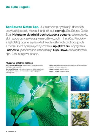 Do ciała i kąpieli
SeaSource Detox Spa® Już starożytne cywilizacje doceniały
oczyszczającą siłę morza. I taka też jest esencja SeaSource Detox
Spa. Naturalne składniki pochodzące z oceanu: sole morskie,
algi i wodorosty zawierają wiele odżywczych minerałów. Produkty
z tej kolekcji oparte są na składnikach roślinnych pochodzących
z morza, które sprzyjają oczyszczaniu, upiększaniu, odprężaniu
i odnowie, jednocześnie zapewniając luksusowe doświadczenie
spa. Zanurz się w luksusie.
Kluczowe składniki roślinne
Algi Laminaria Digitata: nawadniający przeciwutleniacz;
relaksuje i odpręża ciało
Spirulina Maxima: mikroskopijny glon o dużej zawartości
multiwitamin, białek i aminokwasów wspomagających
odnowę ciała
Glony morskie: naturalnie remineralizują skórę i usuwają
martwe komórki naskórka
Koper morski: nawilża skórę
Oliwa z oliwek: nawilża skórę
ARBONNE.PL
 