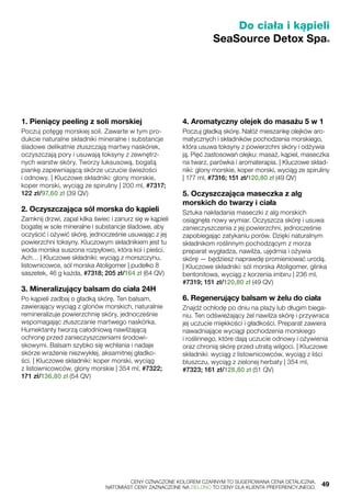 Do ciała i kąpieli
SeaSource Detox Spa®
1. Pieniący peeling z soli morskiej
Poczuj potęgę morskiej soli. Zawarte w tym pro-
dukcie naturalne składniki mineralne i substancje
śladowe delikatnie złuszczają martwy naskórek,
oczyszczają pory i usuwają toksyny z zewnętrz-
nych warstw skóry. Tworzy luksusową, bogatą
piankę zapewniającą skórze uczucie świeżości
i odnowy. | Kluczowe składniki: glony morskie,
koper morski, wyciąg ze spiruliny | 200 ml, #7317;
122 zł/97,60 zł (39 QV)
2. Oczyszczająca sól morska do kąpieli
Zamknij drzwi, zapal kilka świec i zanurz się w kąpieli
bogatej w sole mineralne i substancje śladowe, aby
oczyścić i ożywić skórę, jednocześnie usuwając z jej
powierzchni toksyny. Kluczowym składnikiem jest tu
woda morska suszona rozpyłowo, która koi i pieści.
Ach… | Kluczowe składniki: wyciąg z morszczynu,
listownicowce, sól morska Atoligomer | pudełko 8
saszetek, 46 g każda, #7318; 205 zł/164 zł (64 QV)
3. Mineralizujący balsam do ciała 24H
Po kąpieli zadbaj o gładką skórę. Ten balsam,
zawierający wyciąg z glonów morskich, naturalnie
remineralizuje powierzchnię skóry, jednocześnie
wspomagając złuszczanie martwego naskórka.
Humektanty tworzą całodniową nawilżającą
ochronę przed zanieczyszczeniami środowi-
skowymi. Balsam szybko się wchłania i nadaje
skórze wrażenie niezwykłej, aksamitnej gładko-
ści. | Kluczowe składniki: koper morski, wyciąg
z listownicowców, glony morskie | 354 ml, #7322;
171 zł/136,80 zł (54 QV)
4. Aromatyczny olejek do masażu 5 w 1
Poczuj gładką skórę. Nałóż mieszankę olejków aro-
matycznych i składników pochodzenia morskiego,
która usuwa toksyny z powierzchni skóry i odżywia
ją. Pięć zastosowań olejku: masaż, kąpiel, maseczka
na twarz, parówka i aromaterapia. | Kluczowe skład-
niki: glony morskie, koper morski, wyciąg ze spiruliny
| 177 ml, #7316; 151 zł/120,80 zł (49 QV)
5. Oczyszczająca maseczka z alg
morskich do twarzy i ciała
Sztuka nakładania maseczki z alg morskich
osiągnęła nowy wymiar. Oczyszcza skórę i usuwa
zanieczyszczenia z jej powierzchni, jednocześnie
zapobiegając zatykaniu porów. Dzięki naturalnym
składnikom roślinnym pochodzącym z morza
preparat wygładza, nawilża, ujędrnia i ożywia
skórę — będziesz naprawdę promieniować urodą.
| Kluczowe składniki: sól morska Atoligomer, glinka
bentonitowa, wyciąg z korzenia imbiru | 236 ml,
#7319; 151 zł/120,80 zł (49 QV)
6. Regenerujący balsam w żelu do ciała
Znajdź ochłodę po dniu na plaży lub długim biega-
niu. Ten odświeżający żel nawilża skórę i przywraca
jej uczucie miękkości i gładkości. Preparat zawiera
nawadniające wyciągi pochodzenia morskiego
i roślinnego, które dają uczucie odnowy i ożywienia
oraz chronią skórę przed utratą wilgoci. | Kluczowe
składniki: wyciąg z listownicowców, wyciąg z liści
bluszczu, wyciąg z zielonej herbaty | 354 ml,
#7323; 161 zł/128,80 zł (51 QV)
	 CENY OZNACZONE KOLOREM CZARNYM TO SUGEROWANA CENA DETALICZNA,
	 NATOMIAST CENY ZAZNACZONE NA ZIELONO TO CENY DLA KLIENTA PREFERENCYJNEGO.	 49
 