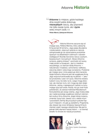 Arbonne Historia
Stian Mørck, Dyrektor Zarządzający
Arbonne
Historia Arbonne zaczyna się od
mojego ojca, Pettera Mørcka, który założył tę
firmę ponad 30 lat temu. Jego pasja dla piękna
i doskonałości, obecnych jedynie w naturze,
zainspirowała go do opracowania produktów
opartych na składnikach roślinnych i odzwier-
ciedlających filozofię tworzenia rzeczy czystych,
bezpiecznych i korzystnych. Słowo Arbonne
oznacza „piękne drzewo” i pochodzi od nazwy
małej wioski w Szwajcarii. Jest to metafora
wszystkiego, co stanowi istotę Arbonne —
naturalności i trwałości, schronienia i obfitości,
wiecznej zieleni i wiecznego wzrastania. Podobnie
jak mojego ojca i mnie pasjonuje dziś marzenie,
dzięki któremu Arbonne jest tak wyjątkową firmą.
Jego wizja koncentrowała się na jakości — jako-
ści produktów, ludzi i ich życia. Arbonne otwiera
ludziom oczy nie tylko na to, czego mogą doko-
nać, ale również na to, kim mogą się stać dzięki
Arbonne. Jedną z największych radości w życiu
mojego ojca byli ludzie. Każdy, kto go znał może
potwierdzić, że zawsze traktował Niezależnych
Konsultantów jak swoją rodzinę. Jego troska stała
się i nadal pozostaje wyjątkowo istotnym elemen-
tem kultury firmy Arbonne, dzięki której możemy
zmieniać życie ludzi, dawać coś z siebie innym
i pozostawić Ziemię dla przyszłych pokoleń lep-
szym miejscem, niż gdy ją zastaliśmy. Pragnienie,
aby stawać się coraz silniejszą i lepszą firmą to
również część naszego dziedzictwa. Nie jest to
jednak tylko element naszej historii — to również
światło na drodze do naszej przyszłości.
Arbonne to miejsce, gdzie każdego
dnia zwykli ludzie dokonują
niezwykłych rzeczy, aby poprawić
nie tylko swoje życie, ale i życie
wielu innych osób.
Petter Mørck, Założyciel Arbonne
5
 