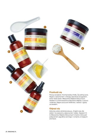 Przebudź się
Poczuj szczęście. Kochaj każdą chwilę. Żyj pełnią życia.
Wyjdź z optymizmem i energią naprzeciw przygodom,
które niesie dzień. Mieszanka Olejków Eterycznych
Awaken to zrównoważone połączenie olejków z cytryny
i kolendry dające poczucie witalności, radości i zgody
ze światem.
Odpręż się
Zafunduj sobie odrobinę luksusu. Znajdź czas dla
siebie i na zasłużony odpoczynek i relaks. Zapewni Ci
to Mieszanka Olejków Eterycznych Unwind, która jest
połączeniem jagodlina wonnego i rumianku w kojącym
aromacie.
2
1
5
3
4
ARBONNE.PL
 